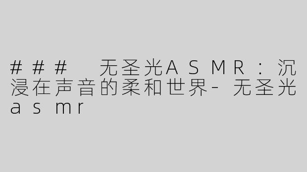 ### 无圣光ASMR：沉浸在声音的柔和世界-无圣光asmr