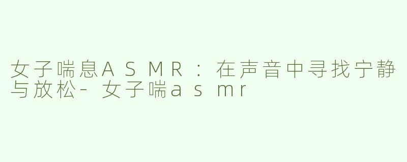 女子喘息ASMR：在声音中寻找宁静与放松-女子喘asmr