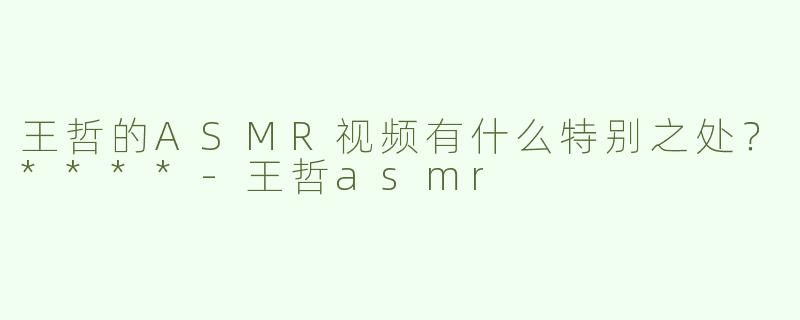 王哲的ASMR视频有什么特别之处？****