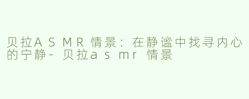 贝拉ASMR情景：在静谧中找寻内心的宁静-贝拉asmr情景