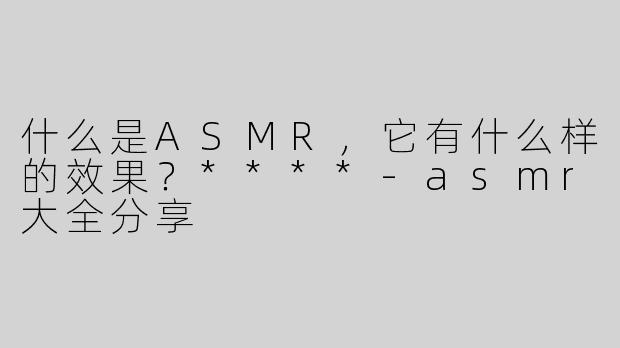 什么是ASMR，它有什么样的效果？****