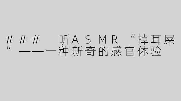 ### 听ASMR“掉耳屎”——一种新奇的感官体验