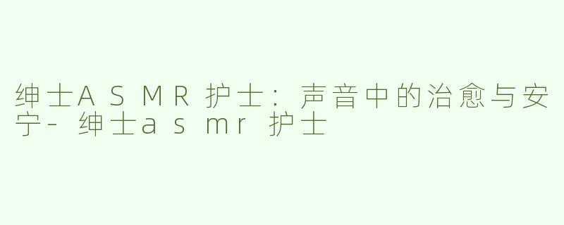 绅士ASMR护士：声音中的治愈与安宁-绅士asmr护士
