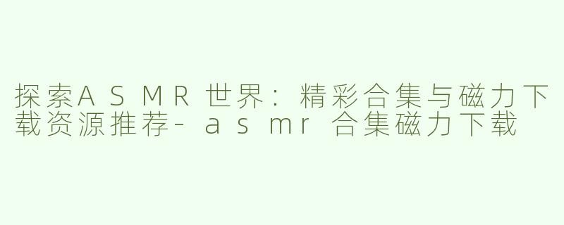 探索ASMR世界：精彩合集与磁力下载资源推荐-asmr合集磁力下载
