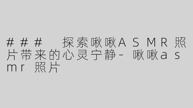 ### 探索啾啾ASMR照片带来的心灵宁静-啾啾asmr照片