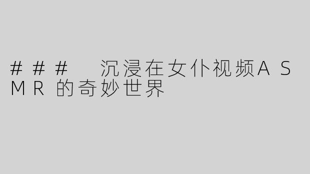 ### 沉浸在女仆视频ASMR的奇妙世界