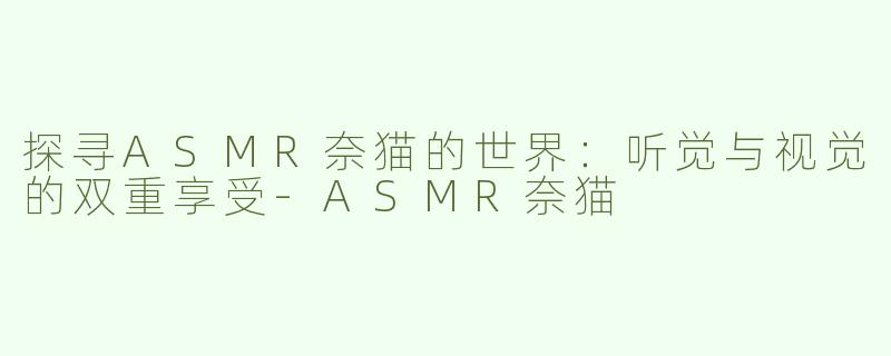 探寻ASMR奈猫的世界：听觉与视觉的双重享受-ASMR奈猫