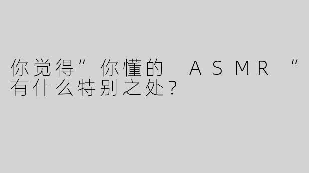 你觉得”你懂的 ASMR“有什么特别之处？