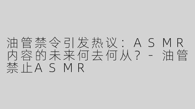 油管禁令引发热议：ASMR内容的未来何去何从？-油管禁止ASMR