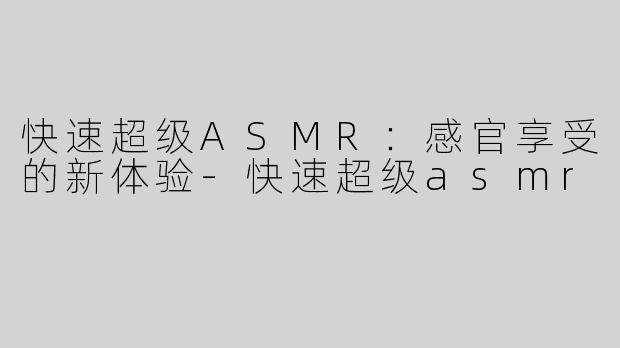 快速超级ASMR：感官享受的新体验-快速超级asmr