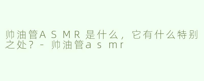 帅油管ASMR是什么，它有什么特别之处？