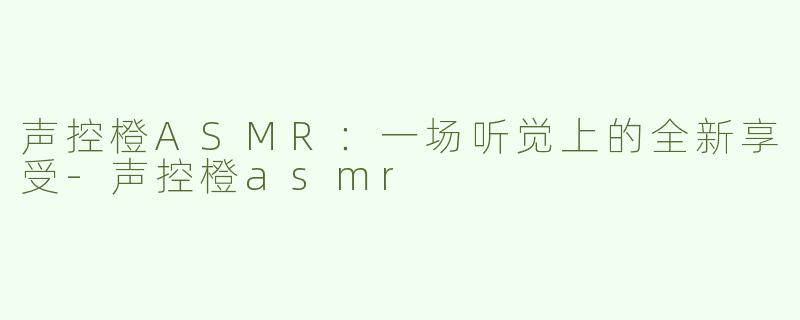 声控橙ASMR：一场听觉上的全新享受-声控橙asmr
