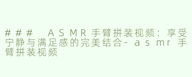 ### ASMR手臂拼装视频：享受宁静与满足感的完美结合-asmr手臂拼装视频