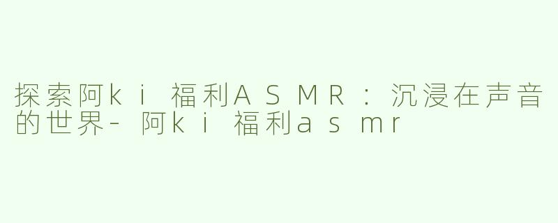 探索阿ki福利ASMR：沉浸在声音的世界-阿ki福利asmr