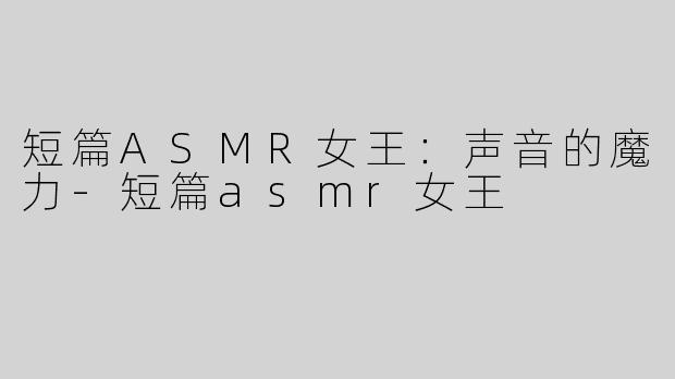 短篇ASMR女王：声音的魔力-短篇asmr女王