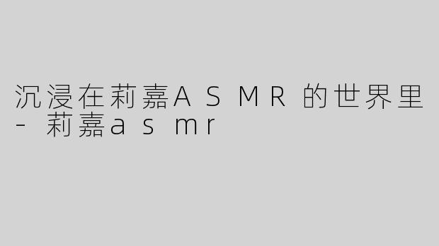 沉浸在莉嘉ASMR的世界里-莉嘉asmr