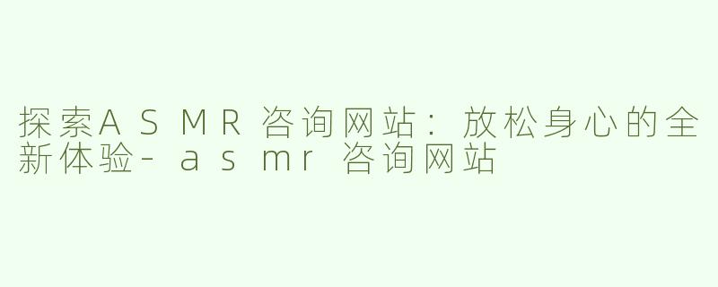 探索ASMR咨询网站：放松身心的全新体验-asmr咨询网站