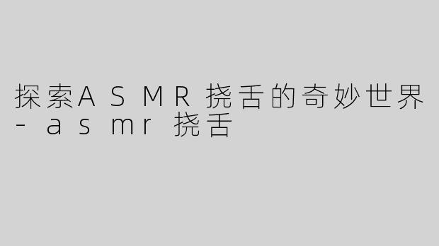 探索ASMR挠舌的奇妙世界-asmr挠舌