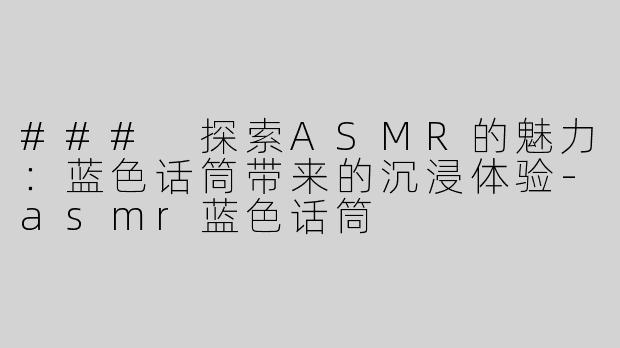 ### 探索ASMR的魅力：蓝色话筒带来的沉浸体验-asmr蓝色话筒
