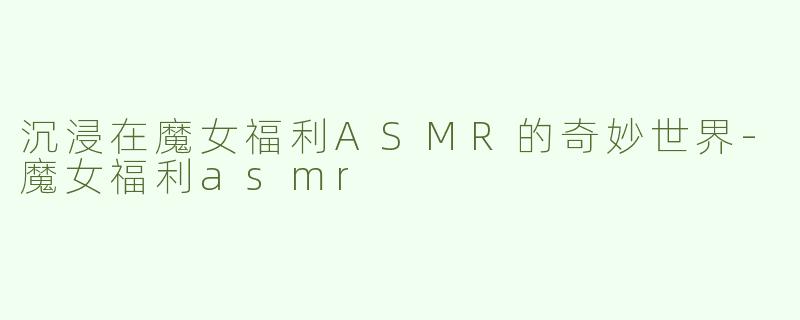 沉浸在魔女福利ASMR的奇妙世界-魔女福利asmr