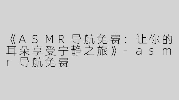 《ASMR导航免费：让你的耳朵享受宁静之旅》-asmr导航免费