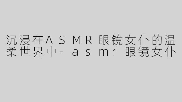 沉浸在ASMR眼镜女仆的温柔世界中-asmr眼镜女仆