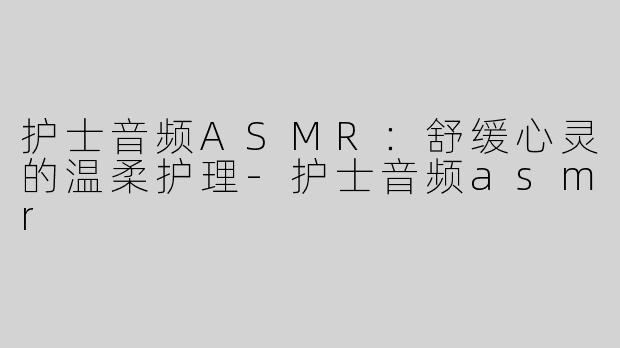 护士音频ASMR：舒缓心灵的温柔护理-护士音频asmr