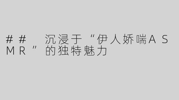 ## 沉浸于“伊人娇喘ASMR”的独特魅力