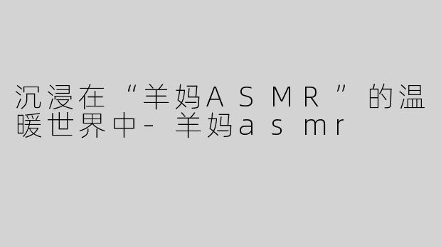 沉浸在“羊妈ASMR”的温暖世界中-羊妈asmr