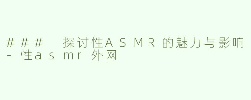 ### 探讨性ASMR的魅力与影响-性asmr外网