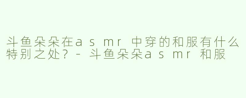 斗鱼朵朵在asmr中穿的和服有什么特别之处？-斗鱼朵朵asmr和服