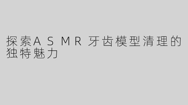 探索ASMR牙齿模型清理的独特魅力