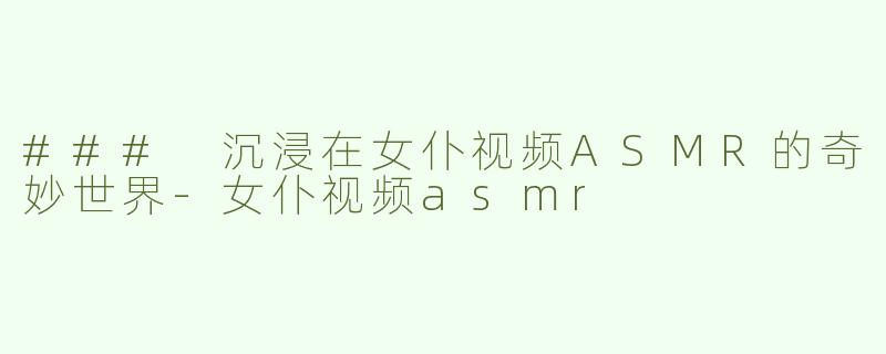 ### 沉浸在女仆视频ASMR的奇妙世界-女仆视频asmr