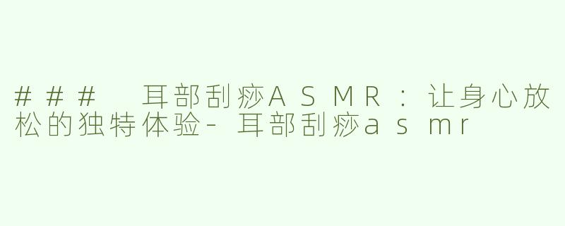 ### 耳部刮痧ASMR：让身心放松的独特体验-耳部刮痧asmr