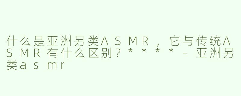 什么是亚洲另类ASMR，它与传统ASMR有什么区别？****