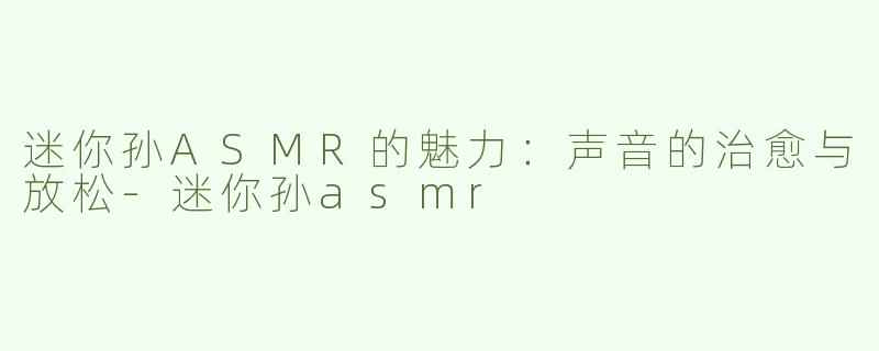 迷你孙ASMR的魅力：声音的治愈与放松-迷你孙asmr