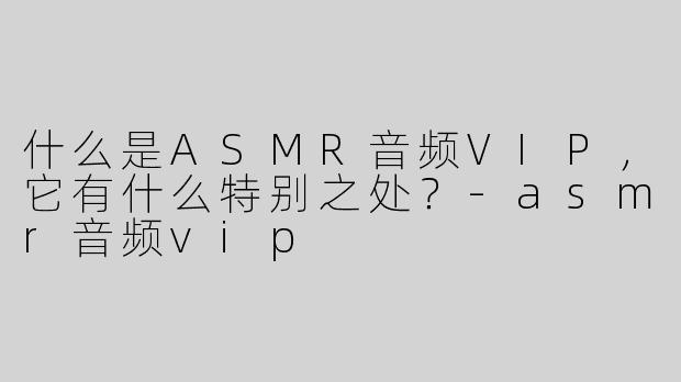 什么是ASMR音频VIP，它有什么特别之处？