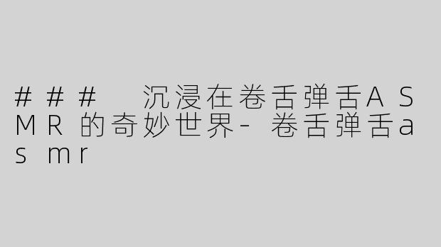### 沉浸在卷舌弹舌ASMR的奇妙世界-卷舌弹舌asmr