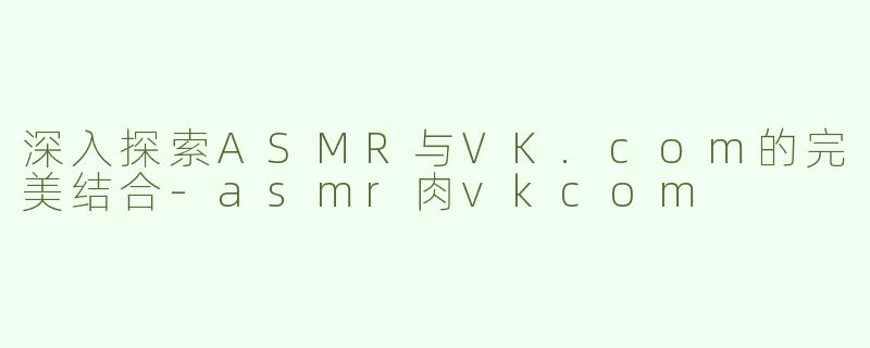 深入探索ASMR与VK.com的完美结合-asmr肉vkcom