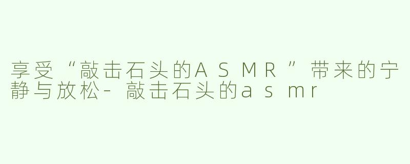 享受“敲击石头的ASMR”带来的宁静与放松