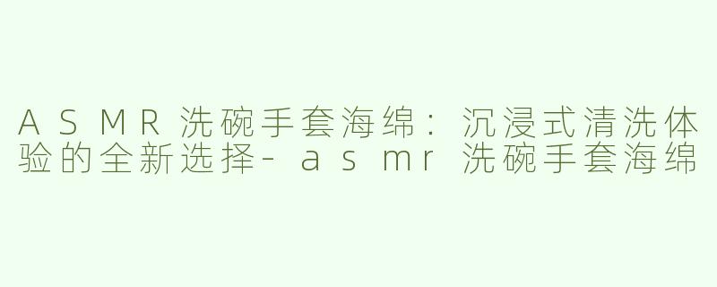 ASMR洗碗手套海绵：沉浸式清洗体验的全新选择-asmr洗碗手套海绵