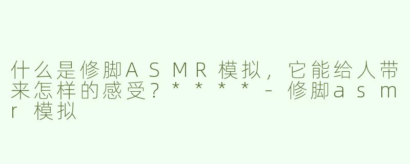 什么是修脚ASMR模拟，它能给人带来怎样的感受？****