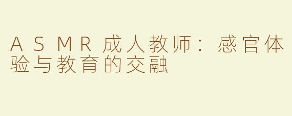 ASMR成人教师：感官体验与教育的交融