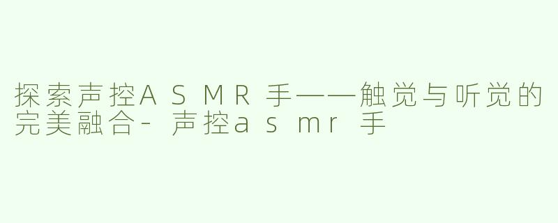 探索声控ASMR手——触觉与听觉的完美融合-声控asmr手