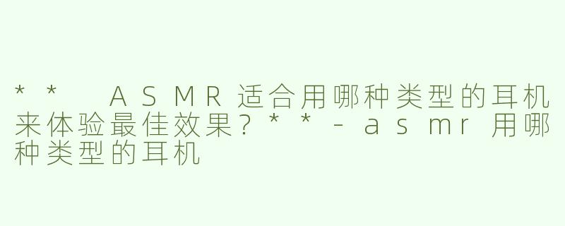 ** ASMR适合用哪种类型的耳机来体验最佳效果？**