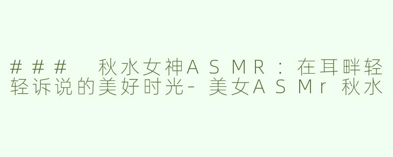 ### 秋水女神ASMR：在耳畔轻轻诉说的美好时光-美女ASMr秋水
