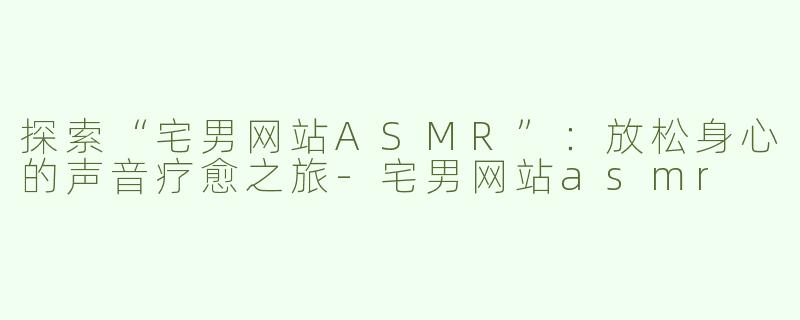 探索“宅男网站ASMR”：放松身心的声音疗愈之旅-宅男网站asmr
