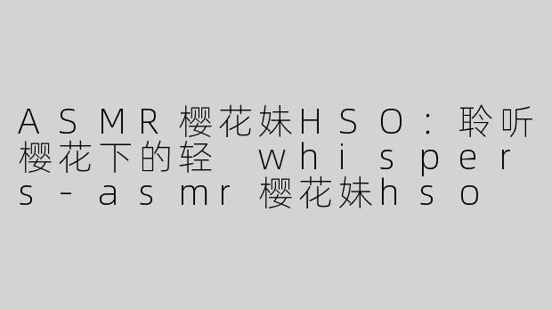 ASMR樱花妹HSO：聆听樱花下的轻 whispers-asmr樱花妹hso