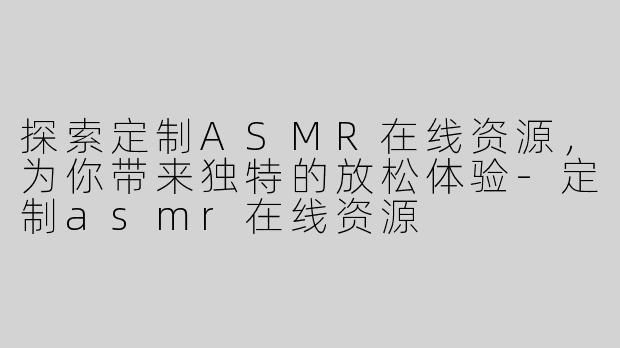 探索定制ASMR在线资源，为你带来独特的放松体验-定制asmr在线资源