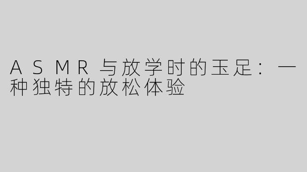 ASMR与放学时的玉足：一种独特的放松体验